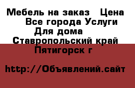 Мебель на заказ › Цена ­ 0 - Все города Услуги » Для дома   . Ставропольский край,Пятигорск г.